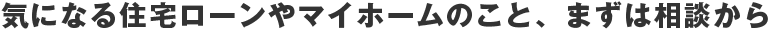 気になる住宅ローンやマイホームのこと、まずは相談から