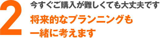 今すぐご購入が難しくても大丈夫です将来的なプランニングも一緒に考えます