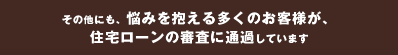 その他にも、悩みを抱える多くのお客様が、住宅ローンの審査に通過しています