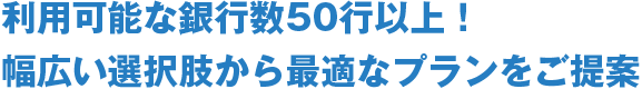 利用可能な銀行数50行以上！幅広い選択肢から最適なプランをご提案